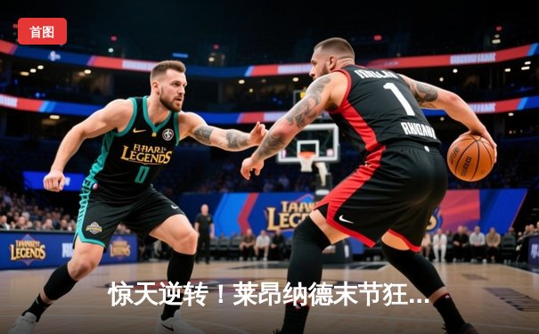 惊天逆转！莱昂纳德末节狂飙19分，快船主场力擒掘金捍卫西部前四